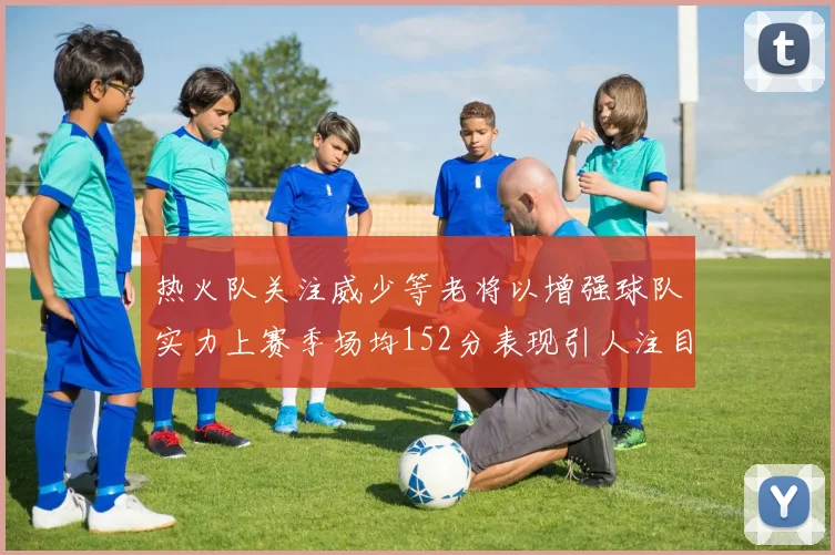 热火队关注威少等老将以增强球队实力上赛季场均152分表现引人注目
