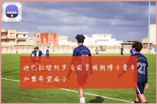 迪巴拉续约罗马前景明朗博卡青年加盟希望减小