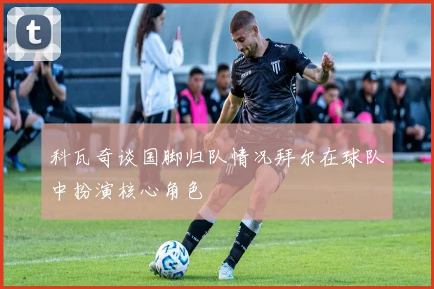 科瓦奇谈国脚归队情况拜尔在球队中扮演核心角色