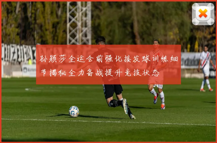 孙颖莎全运会前强化接发球训练细节揭秘全力备战提升竞技状态