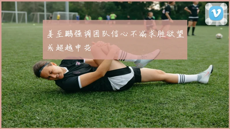 姜至鹏强调团队信心不减求胜欲望或超越申花