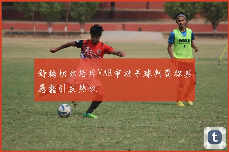 舒梅切尔怒斥VAR审核手球判罚称其愚蠢引发热议