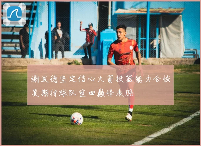 谢泼德坚定信心火箭投篮能力会恢复期待球队重回巅峰表现