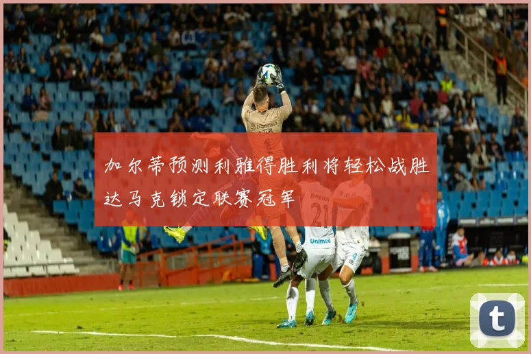 加尔蒂预测利雅得胜利将轻松战胜达马克锁定联赛冠军