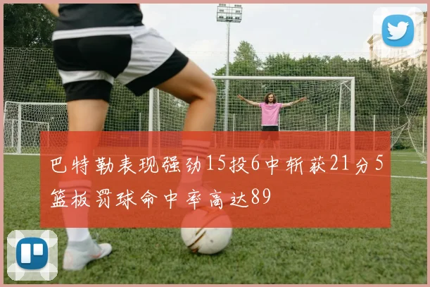巴特勒表现强劲15投6中斩获21分5篮板罚球命中率高达89