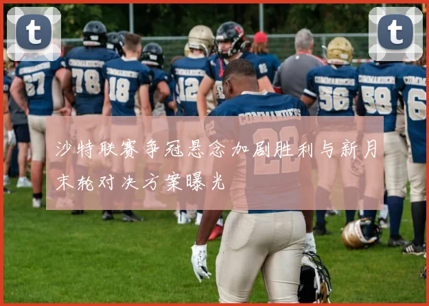 沙特联赛争冠悬念加剧胜利与新月末轮对决方案曝光