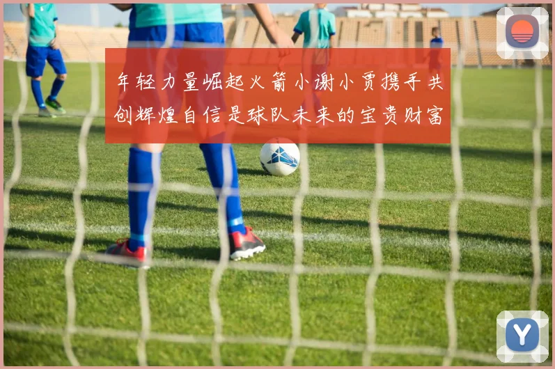 年轻力量崛起火箭小谢小贾携手共创辉煌自信是球队未来的宝贵财富