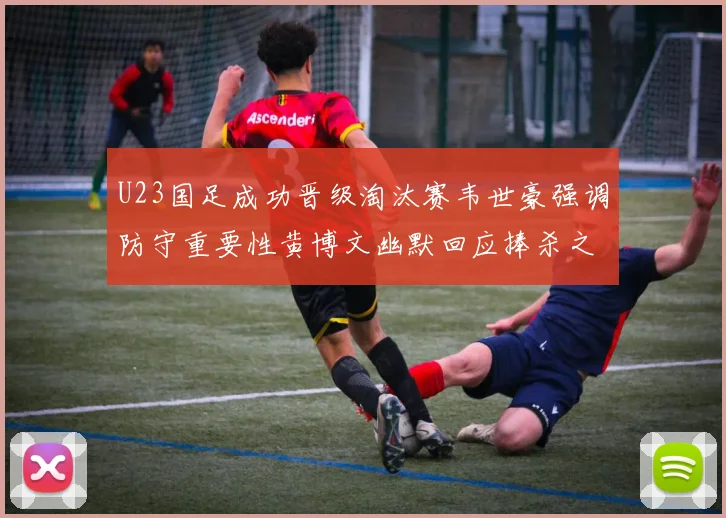 U23国足成功晋级淘汰赛韦世豪强调防守重要性黄博文幽默回应捧杀之说